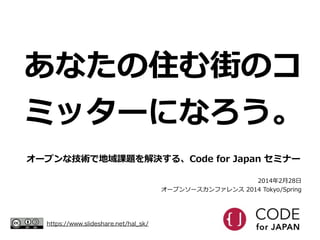 あなたの住む街のコ
ミッターになろう。
オープンな技術で地域課題を解決する、Code  for  Japan  セミナー
2014年年2⽉月28⽇日  
オープンソースカンファレンス  2014  Tokyo/Spring

https://www.slideshare.net/hal_sk/

 