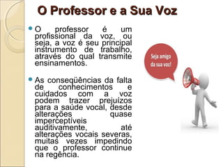 O Professor e a Sua VozO Professor e a Sua Voz
O professor é um
profissional da voz, ou
seja, a voz é seu principal
instrumento de trabalho,
através do qual transmite
ensinamentos.
As conseqüências da falta
de conhecimentos e
cuidados com a voz
podem trazer prejuízos
para a saúde vocal, desde
alterações quase
imperceptíveis
auditivamente, até
alterações vocais severas,
muitas vezes impedindo
que o professor continue
na regência.
 