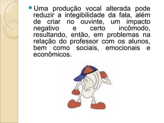 Uma produção vocal alterada pode
reduzir a integibilidade da fala, além
de criar no ouvinte, um impacto
negativo e certo incômodo,
resultando, então, em problemas na
relação do professor com os alunos,
bem como sociais, emocionais e
econômicos.
 