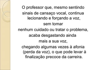 O professor que, mesmo sentindo
sinais de cansaço vocal, continua
lecionando e forçando a voz,
sem tomar
nenhum cuidado ou tratar o problema,
acaba desgastando ainda
mais a sua voz,
chegando algumas vezes à afonia
(perda da voz), o que pode levar à
finalização precoce da carreira.
 