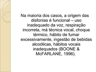 Na maioria dos casos, a origem das
disfonias é funcional – uso
inadequado da voz, respiração
incorreta, má técnica vocal, choque
térmico, hábito de fumar
excessivamente, ingestão de bebidas
alcoólicas, hábitos vocais
inadequados (BOONE &
McFARLANE, 1996).
 