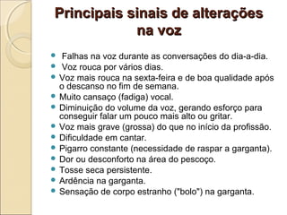 Principais sinais de alteraçõesPrincipais sinais de alterações
na vozna voz
 Falhas na voz durante as conversações do dia-a-dia.
 Voz rouca por vários dias.
 Voz mais rouca na sexta-feira e de boa qualidade após
o descanso no fim de semana.
 Muito cansaço (fadiga) vocal.
 Diminuição do volume da voz, gerando esforço para
conseguir falar um pouco mais alto ou gritar.
 Voz mais grave (grossa) do que no início da profissão.
 Dificuldade em cantar.
 Pigarro constante (necessidade de raspar a garganta).
 Dor ou desconforto na área do pescoço.
 Tosse seca persistente.
 Ardência na garganta.
 Sensação de corpo estranho ("bolo") na garganta.
 