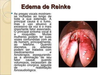 Edema de ReinkeEdema de Reinke
 As pregas vocais mostram-
se inchadas ao longo de
toda a sua extensão. A
principal causa é o fumo,
mas o uso abusivo e
excessivo da voz é o mais
importante fator associado.
O principal sintoma vocal é
a rouquidão. Muitas
mulheres podem ter suas
vozes confundidas com as
de homem, principalmente,
ao telefone. Quando
discretos, os edemas
podem ser tratados com
medicamentos e
fonoterapia, assegurando-
se a eliminação de seu
fator causal; quando
volumosos, necessitam de
remoção cirúrgica, seguida
de reabilitação
fonoaudiológica.
 
