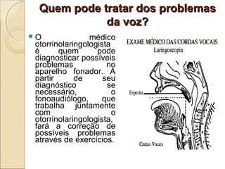 Quem pode tratar dos problemasQuem pode tratar dos problemas
da voz?da voz?
O médico
otorrinolaringologista
é quem pode
diagnosticar possíveis
problemas no
aparelho fonador. A
partir de seu
diagnóstico se
necessário, o
fonoaudiólogo, que
trabalha juntamente
com o
otorrinolaringologista,
fará a correção de
possíveis problemas
através de exercícios.
 