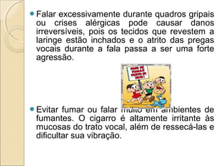 Falar excessivamente durante quadros gripais
ou crises alérgicas pode causar danos
irreversíveis, pois os tecidos que revestem a
laringe estão inchados e o atrito das pregas
vocais durante a fala passa a ser uma forte
agressão.
Evitar fumar ou falar muito em ambientes de
fumantes. O cigarro é altamente irritante às
mucosas do trato vocal, além de ressecá-las e
dificultar sua vibração.
 