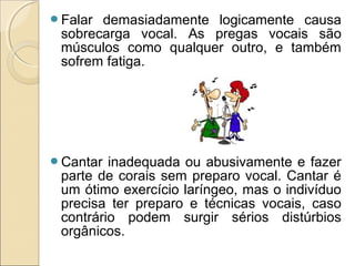 Falar demasiadamente logicamente causa
sobrecarga vocal. As pregas vocais são
músculos como qualquer outro, e também
sofrem fatiga.
Cantar inadequada ou abusivamente e fazer
parte de corais sem preparo vocal. Cantar é
um ótimo exercício laríngeo, mas o indivíduo
precisa ter preparo e técnicas vocais, caso
contrário podem surgir sérios distúrbios
orgânicos.
 