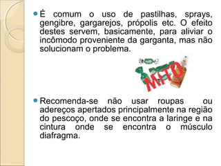É comum o uso de pastilhas, sprays,
gengibre, gargarejos, própolis etc. O efeito
destes servem, basicamente, para aliviar o
incômodo proveniente da garganta, mas não
solucionam o problema.
Recomenda-se não usar roupas ou
adereços apertados principalmente na região
do pescoço, onde se encontra a laringe e na
cintura onde se encontra o músculo
diafragma.
 