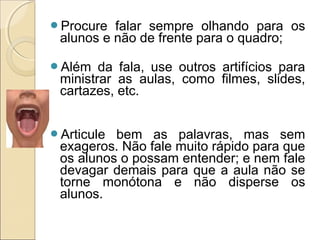 Procure falar sempre olhando para os
alunos e não de frente para o quadro;
Além da fala, use outros artifícios para
ministrar as aulas, como filmes, slides,
cartazes, etc.
Articule bem as palavras, mas sem
exageros. Não fale muito rápido para que
os alunos o possam entender; e nem fale
devagar demais para que a aula não se
torne monótona e não disperse os
alunos.
 