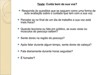 Teste: Cuida bem da sua voz?
 Responda às questões que se seguem como uma forma de
auto avaliação sobre o cuidado que tem com a sua voz.
 Percebe se no final de um dia de trabalho a sua voz está
mais fraca?
 Quando lecciona ou fala em público, as suas veias ou
músculos do pescoço saltam?
 Sente dores na região do pescoço?
 Após falar durante algum tempo, sente dores de cabeça?
 Fala diariamente durante horas seguidas?
 É fumador?
 