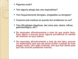  Pigarreia muito?
 Tem alguma alergia das vias respiratórias?
 Tem frequentemente faringites, amigdalites ou laringites?
 Costuma auto-medicar-se quando tem problemas na voz?
 Tem dificuldades digestivas, tais como azia, úlcera, refluxo
gastroesofágico, etc.?
 Se respondeu afirmativamente a mais do que quatro itens,
fique atento e procure tomar alguma providência no sentido
de modificar os seus hábitos.
 Se respondeu afirmativamente a mais de seis itens, procure
um especialista para que ele possa avaliar o estado de suas
pregas vocais; com estes sintomas, tem que ficar atento para
que não ocorram problemas maiores.
 