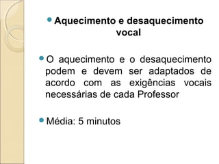 Aquecimento e desaquecimento
vocal
O aquecimento e o desaquecimento
podem e devem ser adaptados de
acordo com as exigências vocais
necessárias de cada Professor
Média: 5 minutos
 