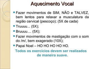 Aquecimento VocalAquecimento Vocal
Fazer movimentos de SIM, NÃO e TALVEZ,
bem lentos para relaxar a musculatura da
região cervical (pescoço); (5X de cada)
Truuuu... (5X);
Bruuuu.... (5X);
Fazer movimentos de mastigação com o som
do /m/, bem exagerado (10X);
Papai Noel – HO HO HO HO HO.
Todos os exercícios devem ser realizados
de maneira suave.
 