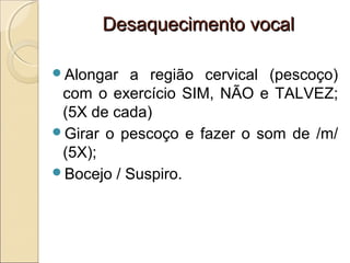 Desaquecimento vocalDesaquecimento vocal
Alongar a região cervical (pescoço)
com o exercício SIM, NÃO e TALVEZ;
(5X de cada)
Girar o pescoço e fazer o som de /m/
(5X);
Bocejo / Suspiro.
 