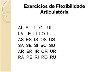 Exercícios de FlexibilidadeExercícios de Flexibilidade
ArticulatóriaArticulatória
AL EL IL OL UL
LA LE LI LO LU
AS ES IS OS US
SA SE SI SO SU
AR ER IR OR UR
RA RE RI RO RU
 