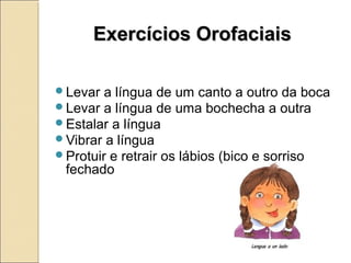 Exercícios OrofaciaisExercícios Orofaciais
Levar a língua de um canto a outro da boca
Levar a língua de uma bochecha a outra
Estalar a língua
Vibrar a língua
Protuir e retrair os lábios (bico e sorriso
fechado
 