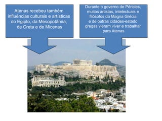 Atenas recebeu também
influências culturais e artísticas
do Egipto, da Mesopotâmia,
de Creta e de Micenas
Durante o governo de Péricles,
muitos artistas, intelectuais e
filósofos da Magna Grécia
e de outras cidades-estado
gregas vieram viver e trabalhar
para Atenas
 