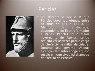 Péricles
• Foi durante o século V que
  Péricles governou Atenas, entre
  os anos de 461 e 431 a. C.
  Membro         da     aristocracia,
  descendente do líder reformador
  Clístenes, Péricles foi o maior
  governante de Atenas, sendo
  reeleito várias vezes para o cargo
  de chefe civil e miltar da cidade.
  Durante seu governo, Atenas
  alcançou tamanho apogeu que o
  século em que viveu foi chamado
  de “século de Péricles”.
 