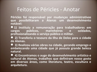 Feitos de Péricles - Anotar
Péricles foi responsável por mudanças administrativas
que possibilitaram a Atenas um desenvolvimento
notável:
1) Instituiu a remuneração para trabalhadores em
cargos      públicos,    marinheiros       e    soldados,
profissionalizando o serviço público e militar.
 2) Transferiu o tesouro da Ilha de Delos para a cidade
de Atenas.
 3) Realizou várias obras na cidade, gerando emprego e
embelezando uma cidade que já possuía grande beleza
natural.
 4) Encontramos o auge do desenvolvimento artístico e
cultural de Atenas, trabalhos que definiram nosso gosto
em diversas áreas, como literatura, teatro, escultura e
arquitetura.
 