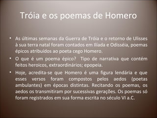 Tróia e os poemas de Homero

• As últimas semanas da Guerra de Tróia e o retorno de Ulisses
  à sua terra natal foram contados em Ilíada e Odisséia, poemas
  épicos atribuídos ao poeta cego Homero.
• O que é um poema épico? Tipo de narrativa que contém
  feitos heroicos, extraordinários; epopeia.
• Hoje, acredita-se que Homero é uma figura lendária e que
  esses versos foram compostos pelos aedos (poetas
  ambulantes) em épocas distintas. Recitando os poemas, os
  aedos os transmitiram por sucessivas gerações. Os poemas só
  foram registrados em sua forma escrita no século VI a.C.
 