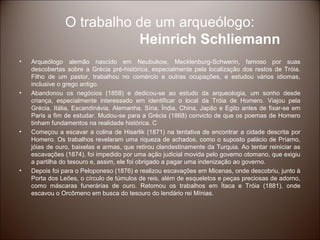 O trabalho de um arqueólogo:
                           Heinrich Schliemann
•   Arqueólogo alemão nascido em Neubukow, Mecklenburg-Schwerin, famoso por suas
    descobertas sobre a Grécia pré-histórica, especialmente pela localização dos restos de Tróia.
    Filho de um pastor, trabalhou no comércio e outras ocupações, e estudou vários idiomas,
    inclusive o grego antigo.
•   Abandonou os negócios (1858) e dedicou-se ao estudo da arqueologia, um sonho desde
    criança, especialmente interessado em identificar o local da Tróia de Homero. Viajou pela
    Grécia, Itália, Escandinávia, Alemanha, Síria, Índia, China, Japão e Egito antes de fixar-se em
    Paris a fim de estudar. Mudou-se para a Grécia (1868) convicto de que os poemas de Homero
    tinham fundamentos na realidade histórica. C
•   Começou a escavar a colina de Hisarlik (1871) na tentativa de encontrar a cidade descrita por
    Homero. Os trabalhos revelaram uma riqueza de achados, como o suposto palácio de Príamo,
    jóias de ouro, baixelas e armas, que retirou clandestinamente da Turquia. Ao tentar reiniciar as
    escavações (1874), foi impedido por uma ação judicial movida pelo governo otomano, que exigiu
    a partilha do tesouro e, assim, ele foi obrigado a pagar uma indenização ao governo.
•   Depois foi para o Peloponeso (1876) e realizou escavações em Micenas, onde descobriu, junto à
    Porta dos Leões, o círculo de túmulos de reis, além de esqueletos e peças preciosas de adorno,
    como máscaras funerárias de ouro. Retomou os trabalhos em Ítaca e Tróia (1881), onde
    escavou o Orcômeno em busca do tesouro do lendário rei Mínias.
 