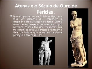 Atenas e o Século de Ouro de
             Péricles .
Quando pensamos na Grécia Antiga, uma
 série de imagens que compõem o
 imaginário da civilização ocidental vêm à
 nossa mente, imagens que retratam corpos
 perfeitos concebidos por escultores que
 moldaram as estátuas gregas e também o
 ideal de beleza que a cultura ocidental
 persegue a tantos séculos.
 