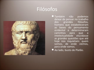 Filósofos
      Também não podemos
       deixar de pensar no trabalho
       dos     grandes     filósofos,
       homens que estabeleceram
       as bases do pensamento
       ocidental e determinaram
       caminhos para que a
       intelectualidade elucidasse
       as grandes questões que até
       hoje nos inquietam: quem
       somos, de onde viemos,
       para onde vamos.
      Ao lado, busto de Platão.
 