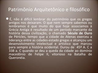 Patrimônio Arquitetônico e filosófico
É, não é difícil lembrar do patrimônio que os gregos
 antigos nos deixaram. O que nem sempre sabemos ou
 lembramos é que muito do que hoje associamos à
 Grécia Antiga é resultado de um período marcante da
 história dessa civilização, o chamado Século de Ouro
 de Péricles, tempo que a cidade de Atenas exerceu a
 liderança entre as cidades-estado gregas e alcançou um
 desenvolvimento intelectual e artístico que marcou
 para sempre a história ocidental. Durou de 45º A. C a
 338 a. C quando se deu a queda da cidade ao domínio
 macedônio de Felipe II, vitorioso na Batalha de
 Queronéia.
 