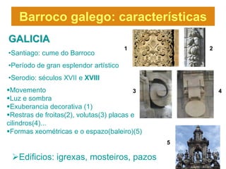 Barroco galego: características
GALICIA
                                       1           2
•Santiago: cume do Barroco
•Período de gran esplendor artístico
•Serodio: séculos XVII e XVIII
Movemento                                 3           4
Luz e sombra
Exuberancia decorativa (1)
Restras de froitas(2), volutas(3) placas e
cilindros(4)...
Formas xeométricas e o espazo(baleiro)(5)
                                               5

 Edificios: igrexas, mosteiros, pazos
 