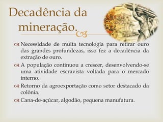 Necessidade de muita tecnologia para retirar ouro das grandes profundezas, isso fez a decadência da extração de ouro.A população continuou a crescer, desenvolvendo-se uma atividade escravista voltada para o mercado interno.Retorno da agroexportação como setor destacado da colônia.Cana-de-açúcar, algodão, pequena manufatura.Decadência da mineração.