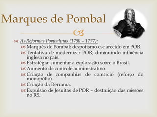 As Reformas Pombalinas (1750 – 1777):Marquês do Pombal: despotismo esclarecido em POR.Tentativa de modernizar POR, diminuindo influência inglesa no país.Estratégia: aumentar a exploração sobre o Brasil.Aumento do controle administrativo.Criação de companhias de comércio (reforço do monopólio).Criação da Derrama.Expulsão de Jesuítas de POR – destruição das missões no RS.Marques de Pombal