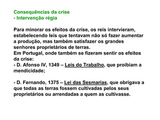 Consequências da crise
- Intervenção régia
Para minorar os efeitos da crise, os reis intervieram,
estabelecendo leis que tentavam não só fazer aumentar
a produção, mas também satisfazer os grandes
senhores proprietários de terras.
Em Portugal, onde também se fizeram sentir os efeitos
da crise:
- D. Afonso IV, 1349 – Leis do Trabalho, que proibiam a
mendicidade;
- D. Fernando, 1375 – Lei das Sesmarias, que obrigava a
que todas as terras fossem cultivadas pelos seus
proprietários ou arrendadas a quem as cultivasse.
 