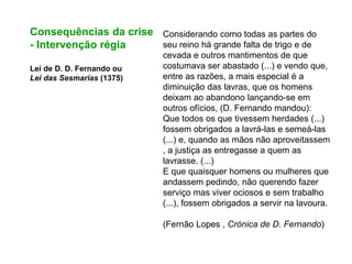 Consequências da crise
- Intervenção régia
Lei de D. D. Fernando ou
Lei das Sesmarias (1375)
Considerando como todas as partes do
seu reino há grande falta de trigo e de
cevada e outros mantimentos de que
costumava ser abastado (...) e vendo que,
entre as razões, a mais especial é a
diminuição das lavras, que os homens
deixam ao abandono lançando-se em
outros ofícios, (D. Fernando mandou):
Que todos os que tivessem herdades (...)
fossem obrigados a lavrá-las e semeá-las
(...) e, quando as mãos não aproveitassem
, a justiça as entregasse a quem as
lavrasse. (...)
E que quaisquer homens ou mulheres que
andassem pedindo, não querendo fazer
serviço mas viver ociosos e sem trabalho
(...), fossem obrigados a servir na lavoura.
(Fernão Lopes , Crónica de D. Fernando)
 