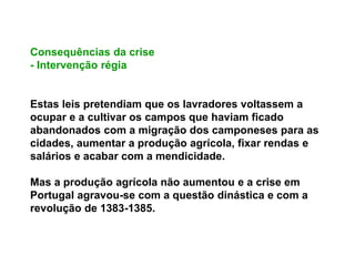 Consequências da crise
- Intervenção régia
Estas leis pretendiam que os lavradores voltassem a
ocupar e a cultivar os campos que haviam ficado
abandonados com a migração dos camponeses para as
cidades, aumentar a produção agrícola, fixar rendas e
salários e acabar com a mendicidade.
Mas a produção agrícola não aumentou e a crise em
Portugal agravou-se com a questão dinástica e com a
revolução de 1383-1385.
 