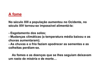 A fome
No século XIII a população aumentou no Ocidente, no
século XIV tornou-se impossível alimentá-la:
- Esgotamento dos solos;
- Mudanças climáticas (a temperatura média baixou e as
chuvas aumentaram);
- As chuvas e o frio faziam apodrecer as sementes e as
colheitas perdiam-se.
As fomes e as doenças que se lhes seguiam deixavam
um rasto de miséria e de morte…
 