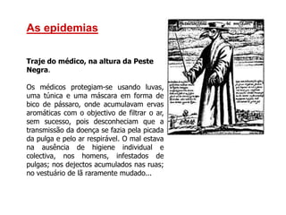 As epidemias
Traje do médico, na altura da Peste
Negra.
Os médicos protegiam-se usando luvas,
uma túnica e uma máscara em forma de
bico de pássaro, onde acumulavam ervas
aromáticas com o objectivo de filtrar o ar,
sem sucesso, pois desconheciam que a
transmissão da doença se fazia pela picada
da pulga e pelo ar respirável. O mal estava
na ausência de higiene individual e
colectiva, nos homens, infestados de
pulgas; nos dejectos acumulados nas ruas;
no vestuário de lã raramente mudado...
 