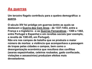 As guerras
Um terceiro flagelo contribuiu para a quebra demográfica: a
guerra.
O século XIV foi pródigo em guerras (entre as quais se
destacam a Guerra dos Cem Anos - de 1337-1453, entre a
França e a Inglaterra - e as Guerras Fernandinas - 1369 a 1382,
entre Portugal e Espanha) e em revoltas sociais (por exemplo,
a revolta de 1383-85, em Portugal).
Não era nos campos de batalha que se produzia o maior
número de mortos: a violência que acompanhava a passagem
de tropas pelas cidades e campos, bem como a
desorganização económica que resultava dos conflitos
(searas espezinhadas, celeiros roubados, gado confiscado,
violações e assassínios) produziam efeitos mais
devastadores.
 