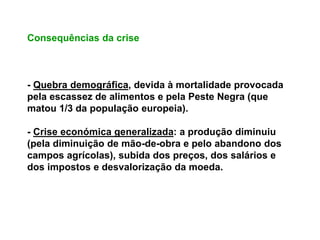 Consequências da crise
- Quebra demográfica, devida à mortalidade provocada
pela escassez de alimentos e pela Peste Negra (que
matou 1/3 da população europeia).
- Crise económica generalizada: a produção diminuiu
(pela diminuição de mão-de-obra e pelo abandono dos
campos agrícolas), subida dos preços, dos salários e
dos impostos e desvalorização da moeda.
 