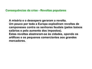 Consequências da crise - Revoltas populares
A miséria e o desespero geraram a revolta.
Um pouco por toda a Europa explodiram revoltas de
camponeses contra os senhores feudais (pelos baixos
salários e pelo aumento dos impostos).
Estas revoltas alastraram-se às cidades, opondo os
artífices e os pequenos comerciantes aos grandes
mercadores.
 