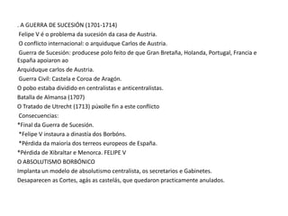 . A GUERRA DE SUCESIÓN (1701-1714)
Felipe V é o problema da sucesión da casa de Austria.
O conflicto internacional: o arquiduque Carlos de Austria.
Guerra de Sucesión: producese polo feito de que Gran Bretaña, Holanda, Portugal, Francia e
España apoiaron ao
Arquiduque carlos de Austria.
Guerra Civíl: Castela e Coroa de Aragón.
O pobo estaba dividido en centralistas e anticentralistas.
Batalla de Almansa (1707)
O Tratado de Utrecht (1713) púxolle fin a este conflicto
Consecuencias:
*Final da Guerra de Sucesión.
*Felipe V instaura a dinastía dos Borbóns.
*Pérdida da maioría dos terreos europeos de España.
*Pérdida de Xibraltar e Menorca. FELIPE V
O ABSOLUTISMO BORBÓNICO
Implanta un modelo de absolutismo centralista, os secretarios e Gabinetes.
Desaparecen as Cortes, agás as castelás, que quedaron practicamente anulados.

 