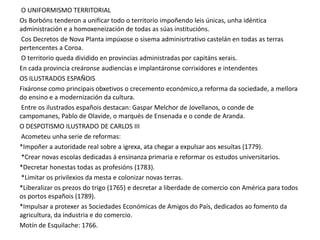 O UNIFORMISMO TERRITORIAL
Os Borbóns tenderon a unificar todo o territorio impoñendo leis únicas, unha idéntica
administración e a homoxeneización de todas as súas institucións.
Cos Decretos de Nova Planta impúxose o sisema adminisrtrativo castelán en todas as terras
pertencentes a Coroa.
O territorio queda dividido en provincias administradas por capitáns xerais.
En cada provincia creáronse audiencias e implantáronse corrixidores e intendentes
OS ILUSTRADOS ESPAÑOIS
Fixáronse como principais obxetivos o crecemento económico,a reforma da sociedade, a mellora
do ensino e a modernización da cultura.
Entre os ilustrados españois destacan: Gaspar Melchor de Jovellanos, o conde de
campomanes, Pablo de Olavide, o marqués de Ensenada e o conde de Aranda.
O DESPOTISMO ILUSTRADO DE CARLOS III
Acometeu unha serie de reformas:
*Impoñer a autoridade real sobre a igrexa, ata chegar a expulsar aos xesuítas (1779).
*Crear novas escolas dedicadas á ensinanza primaria e reformar os estudos universitarios.
*Decretar honestas todas as profesións (1783).
*Limitar os privilexios da mesta e colonizar novas terras.
*Liberalizar os prezos do trigo (1765) e decretar a liberdade de comercio con América para todos
os portos españois (1789).
*Impulsar a protexer as Sociedades Económicas de Amigos do País, dedicados ao fomento da
agricultura, da industria e do comercio.
Motín de Esquilache: 1766.

 