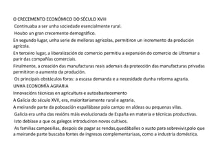 O CRECEMENTO ECONÓMICO DO SÉCULO XVIII
Continuaba a ser unha sociedade esencialmente rural.
Houbo un gran crecemento demográfico.
En segundo lugar, unha serie de melloras agrícolas, permitiron un incremento da produción
agrícola.
En terceiro lugar, a liberalización do comercio permitiu a expansión do comercio de Ultramar a
parir das compañías comerciais.
Finalmente, a creación das manufacturas reais ademais da protección das manufacturas privadas
permitiron o aumento da produción.
Os principais obstáculos foros: a escasa demanda e a necesidade dunha reforma agraria.
UNHA ECONOMÍA AGRARIA
Innovacións técnicas en agricultura e autoabastecemento
A Galicia do século XVII, era, maioritariamente rural e agraria.
A meirande parte da poboación espallábase polo campo en aldeas ou pequenas vilas.
Galicia era unha das rexións máis evolucionada de España en materia e técnicas productivas.
Isto debíase a que os galegos introduciron novos cultivos.
As familias campesiñas, despois de pagar as rendas,quedáballes o xusto para sobrevivir,polo que
a meirande parte buscaba fontes de ingresos complementariaas, como a industria doméstica.

 