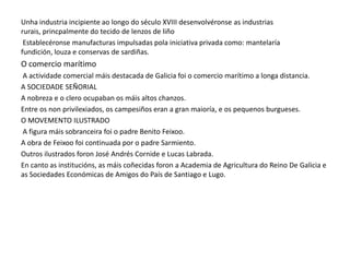 Unha industria incipiente ao longo do século XVIII desenvolvéronse as industrias
rurais, princpalmente do tecido de lenzos de liño
Establecéronse manufacturas impulsadas pola iniciativa privada como: mantelaría
fundición, louza e conservas de sardiñas.

O comercio marítimo
A actividade comercial máis destacada de Galicia foi o comercio marítimo a longa distancia.
A SOCIEDADE SEÑORIAL
A nobreza e o clero ocupaban os máis altos chanzos.
Entre os non privilexiados, os campesiños eran a gran maioría, e os pequenos burgueses.
O MOVEMENTO ILUSTRADO
A figura máis sobranceira foi o padre Benito Feixoo.
A obra de Feixoo foi continuada por o padre Sarmiento.
Outros ilustrados foron José Andrés Cornide e Lucas Labrada.
En canto as institucións, as máis coñecidas foron a Academia de Agricultura do Reino De Galicia e
as Sociedades Económicas de Amigos do País de Santiago e Lugo.

 