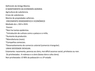 Definición de Antigo Réxime.
O MANTEMENTO DA ECONOMÍA AGRARIA
Agricultura de subsitencia.
Crises de subsitencia.
Réxime de propiedades señoriais.
CRECEMENTO DEMOGRÁFICO E ECONÓMICO
Mediado do s. XVII e XVIII.
Causas:
*Non hai tantas epidemias.
*Introdución de cultivos como a pataca e o millo.
*Aumento da produción.
*Manufacturas (reais).
*Compañías comeciais.
*Desenvolvemento do comercio colonial (comercio triangular).
UNHA SOCIEDADE DESIGUAL
Estamento: nacemento, perenza ao clero, moi difícil ascenso social, privilexios ou non.
Os privilexiados : A nobreza e o clero (baixo clero e alto clero).
Non privilexiados :O 90% da poboación e o 3º estado

 