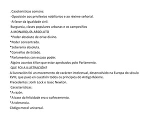 . Caacterísticas comúns:
-Oposición aos privilexios nobiliarios e ao réxime señorial.
-A favor da igualdade civil.
Burguesía, clases populares urbanas e os campesiños
A MONARQUÍA ABSOLUTO
*Poder absoluto de orixe divino.
*Poder concentrado.
*Soberanía absoluta.
*Consellos de Estado.
*Parlamentos con escaso poder.
Algúns asuntos tiñan que estar aprobados polo Parlamento.
QUE FOI A ILUSTRACIÓN?
A ilustración foi un movemento de carácter intelectual, desenvolvido na Europa do século
XVIII, que puxo en cuestión todos os principios do Antigo Réxime.
Precedentes: Jonh Lock e Isaac Newton.
Características:
*A razón.
*A base da felicidade era o coñecemento.
*A tolerancia.
Código moral universal.

 
