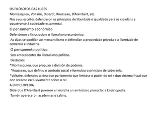OS FILÓSOFOS DAS LUCES
Montesquieu, Voltaire, Diderot, Rousseau, D’Alambert, etc.
Nos seus escritos defenderon os principios de liberdade e igualdade para os cidadáns e
opuxéronse á sociedade estamental.

O pensamento económico
Defenderon a fisiocracia e o liberalismo económico.
As dúas se opoñían ao mercantilismo e defendían a propiedade privada e a liberdade de
comercio e industria.

O pensamento político
Son antecedentes do liberalismo político.
Destacan:
*Montesquieu, que propuxo a división de poderes.
*Rousseau, que definiu o contrato social e formulou o principio de soberanía.
*Voltaire, defendeu a idea dun parlamento que limitase o poder do rei e dun sistema fiscal que
non recaese exclusivamente sobre o rei.
A ENCICLOPEDIA
Diderot e D’Alambert puxeron en marcha un ambicioso proxecto: a Enciclopedia.
Tamén apareceron academias e salóns.

 