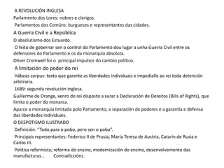A REVOLUCIÓN INGLESA
Parlamento dos Lores: nobres e clerigos.
Parlamentos dos Comúns: burgueses e representantes das cidades.

A Guerra Civil e a República
O absolutismo dos Estuardo.
O feito de gobernar sen o control do Parlamento dou lugar a unha Guerra Civil entre os
defensores do Parlamento e os da monarquía absoluta.
Oliver Cromwell foi o principal impulsor do cambio político.

A limitación do poder do rei
Hábeas corpus: texto que garante as liberdades individuais e impedíalle ao rei toda detención
arbitraria.
1689: segunda revolución inglesa.
Guillerme de Orange, xenro do rei disposto a xurar a Declaración de Dereitos (Bills of Rights), que
limita o poder do monarca.
Aparce a monarquía limitada polo Parlamento, a separación de poderes e a garantía e defensa
das liberdades individuais.
O DESPOTISMO ILUSTRADO
Definición. “Todo para o pobo, pero sen o pobo”.
Principais representantes: Federico II de Prusia, María Teresa de Austria, Catarín de Rusia e
Carlos III.
Politica reformista; reforma do ensino, modernización do ensino, desenvolvemento das
manufacturas…
Contradiccións.

 