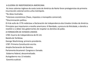 A GUERRA DE INDEPENDENCIA AMERICANA
As trece colonias inglesas da costa Leste de América do Norte foron protagonistas da primeira
insurrección colonial contra unha metrópole.
*As ideas ilustradas.
*Intereses económicos (Taxas, impostos e monopólio comercial).
*Discriminación política.
O 4 de xullo de 1776 redáctase a Declaración de Independencia dos Estados Unidos de América.
Principios que impulsaron a revolta americana: A liberdade, a procura da felicidade, o dereito a
revelión e o deber dos gobernantes de respetar os dereitos do pobo.
A FORMACIÓN DE ESTADOS UNIDOS
1783: Guerra de Independencia de EE.UU.
Batalla de Yortktow.
George Washintong: primeiro presidente.
1787: Primeira Constitución escrita.
Amplia Declaración de Dereitos.
Parlamento bicameral: Congreso e Senado.
Goberno federal, descentralizado.
Autogoberno nos 13 estados.
Garantía xudicial.

 
