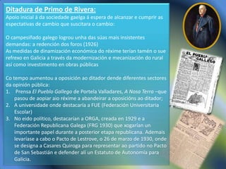 Ditadura de Primo de Rivera:
Apoio inicial á da sociedade gaelga á espera de alcanzar e cumprir as
espectativas de cambio que suscitara o cambio:

O campesiñado galego logrou unha das súas mais insistentes
demandas: a redención dos foros (1926)
As medidas de dinamización económica do réxime terían tamén o sue
refrexo en Galicia a través da modernización e mecanización do rural
así como investimento en obras públicas

Co tempo aumentou a oposición ao ditador dende diferentes sectores
da opinión pública:
1. Prensa El Pueblo Gallego de Portela Valladares, A Nosa Terra –que
    pasou de aopiar aio réxime a abandeirar a oposicións ao ditador;
2. A universidade onde destacaría a FUE (Federación Universitaria
    Escolar)
3. No eido político, destacarían a ORGA, creada en 1929 e a
    Federación Republicana Galega (FRG 1930) que xogarían un
    importante papel durante a posterior etapa republicana. Ademais
    levaríase a cabo o Pacto de Lestrove, o 26 de marzo de 1930, onde
    se designa a Casares Quiroga para representar ao partido no Pacto
    de San Sebastián e defender alí un Estatuto de Autonomía para
    Galicia.
 