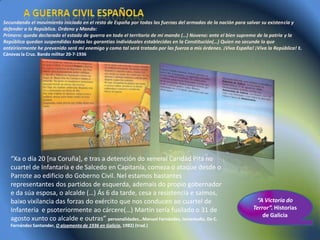 Secundando el movimiento iniciado en el resto de España por todas las fuerzas del armadas de la nación para salvar su existencia y
defender a la República. Ordeno y Mando:
Primero: queda declarado el estado de guerra en todo el territorio de mi mando (…) Noveno: ante el bien supremo de la patria y la
República quedan suspendidas todas las garantías individuales establecidas en la Constitución(…) Quien no secunde lo que
anteiriormente he prevenido será mi enemigo y como tal será tratado por las fuerza a mis órdenes. ¡Viva España! ¡Viva la República! E.
Cánovas la Cruz. Bando militar 20-7-1936




   “Xa o día 20 [na Coruña], e tras a detención do xeneral Caridad Pita no
   cuartel de Infantaría e de Salcedo en Capitanía, comeza o ataque desde o
   Parrote ao edificio do Goberno Civil. Nel estamos bastantes
   representantes dos partidos de esquerda, ademais do propio gobernador
   e da súa esposa, o alcalde (…) Ás 6 da tarde, cesa a resistencia e saímos,
   baixo vixilancia das forzas do exército que nos conducen ao cuartel de                                        “A Victoria do
   Infantería e psoteriormente ao cárcere(…) Martín sería fusilado o 31 de                                      Terror”. Historias
                                                                                                                    de Galicia
   agosto xunto co alcalde e outras” personalidades…Manuel Fernández, testemuño. De C.
   Fernández Santander, O alzamento de 1936 en Galicia, 1982) (trad.)
 