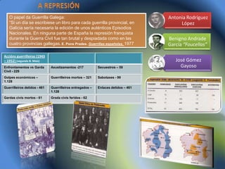 O papel da Guerrilla Galega:                                                    Antonia Rodríguez
   “Si un día se escribiese un libro para cada guerrilla provincial, en                 López
   Galicia sería necesaria la edición de unos auténticos Episodios
   Nacionales. En ninguna parte de España la represión franquista
   durante la Guerra Civil fue tan brutal y despiadada como en las                 Benigno Andrade
   cuatro provincias gallegas. E. Pons Prades. Guerrillas españolas, 1977          García “Foucellas”

Accións guerrilleiras (1943
– 1952) (segundo B. Maíz)                                                             José Gómez
Enfrontamentos vs Garda       Axustizamentos -217          Secuestros – 59              Gayoso
Civil - 229
Golpes económicos –           Guerrilleiros mortos – 321   Sabotaxes - 99
1.128
Guerrilleiros detidos - 461   Guerrilleiros entregados –   Enlaces detidos – 461
                              1.128
Gardas civís mortos - 61      Grada civís feridos - 62
 